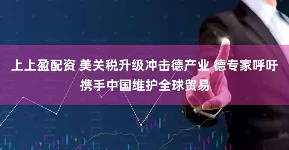 上上盈配资 美关税升级冲击德产业 德专家呼吁携手中国维护全球贸易