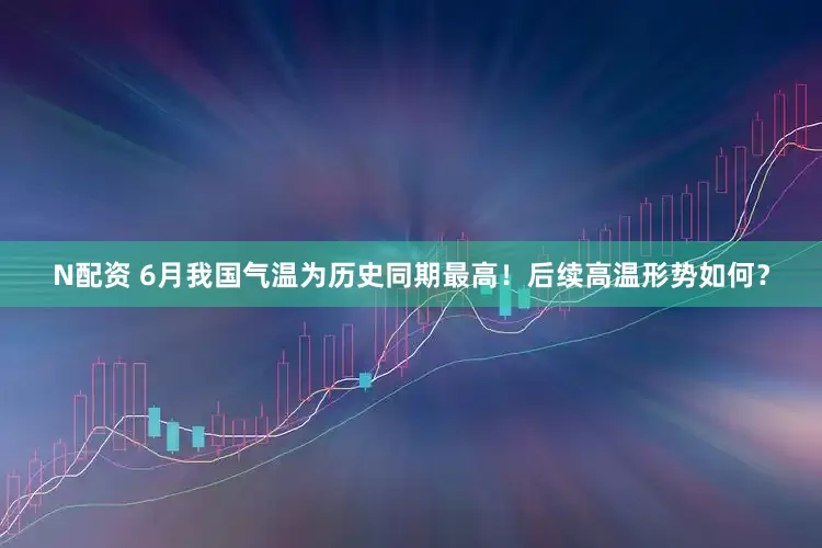 N配资 6月我国气温为历史同期最高！后续高温形势如何？