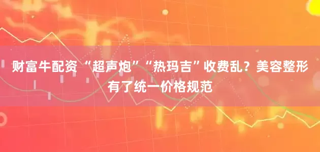财富牛配资 “超声炮”“热玛吉”收费乱？美容整形有了统一价格规范