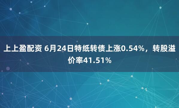 上上盈配资 6月24日特纸转债上涨0.54%，转股溢价率41.51%