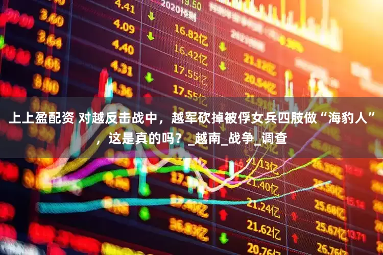 上上盈配资 对越反击战中，越军砍掉被俘女兵四肢做“海豹人”，这是真的吗？_越南_战争_调查