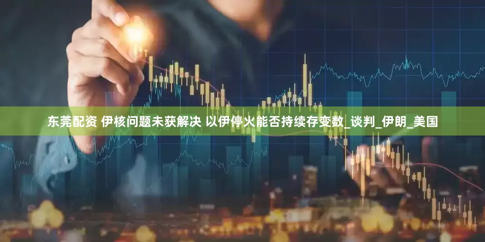 东莞配资 伊核问题未获解决 以伊停火能否持续存变数_谈判_伊朗_美国
