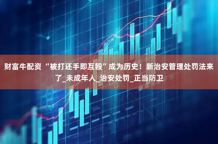 财富牛配资 “被打还手即互殴”成为历史！新治安管理处罚法来了_未成年人_治安处罚_正当防卫