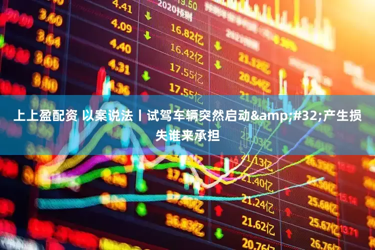 上上盈配资 以案说法丨试驾车辆突然启动&#32;产生损失谁来承担