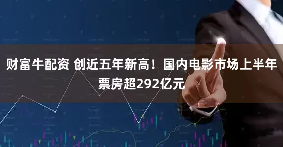 财富牛配资 创近五年新高！国内电影市场上半年票房超292亿元