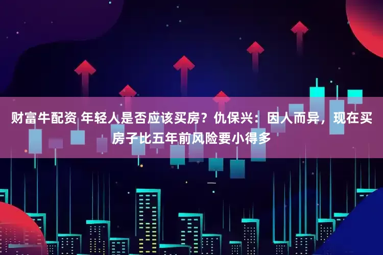 财富牛配资 年轻人是否应该买房？仇保兴：因人而异，现在买房子比五年前风险要小得多