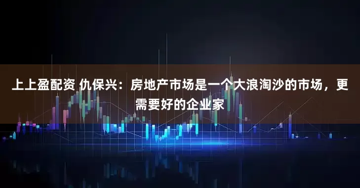 上上盈配资 仇保兴：房地产市场是一个大浪淘沙的市场，更需要好的企业家