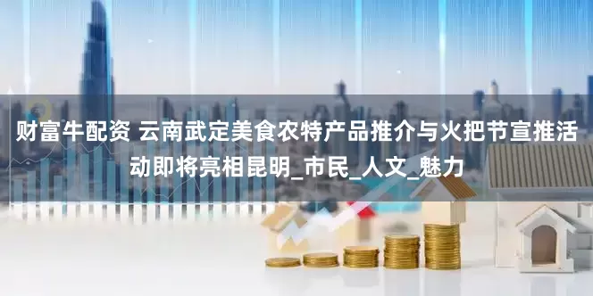 财富牛配资 云南武定美食农特产品推介与火把节宣推活动即将亮相昆明_市民_人文_魅力