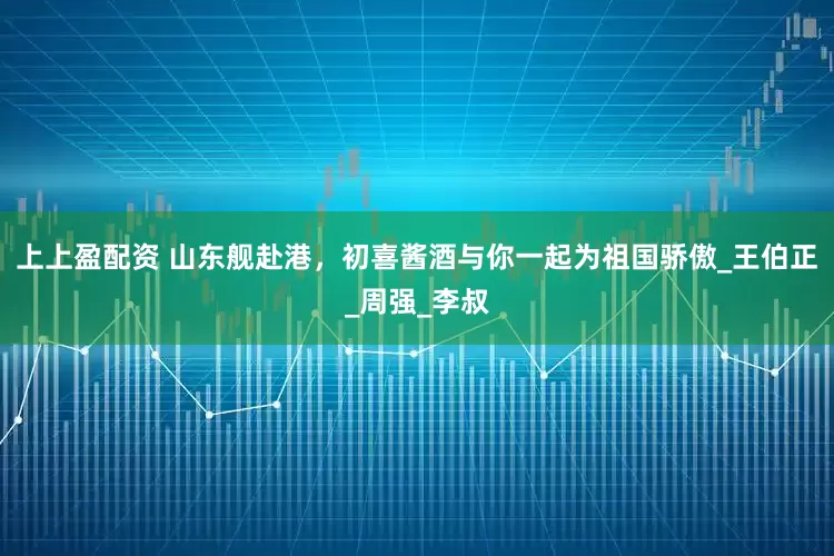 上上盈配资 山东舰赴港，初喜酱酒与你一起为祖国骄傲_王伯正_周强_李叔