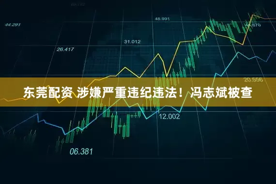 东莞配资 涉嫌严重违纪违法！冯志斌被查