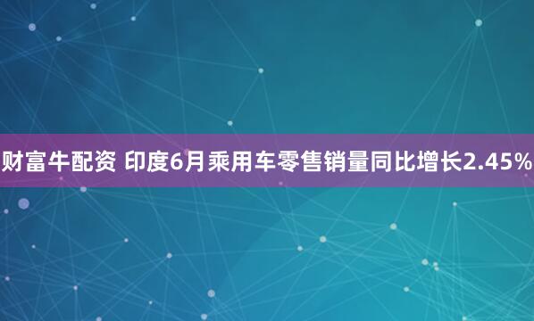 财富牛配资 印度6月乘用车零售销量同比增长2.45%