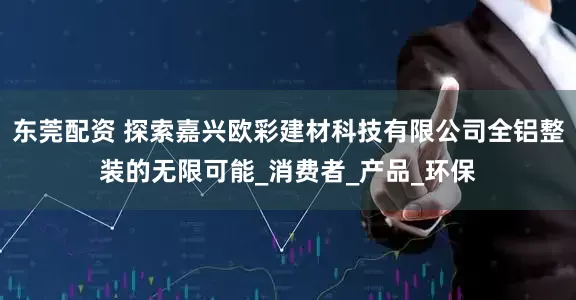 东莞配资 探索嘉兴欧彩建材科技有限公司全铝整装的无限可能_消费者_产品_环保