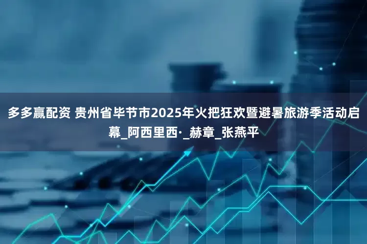 多多赢配资 贵州省毕节市2025年火把狂欢暨避暑旅游季活动启幕_阿西里西·_赫章_张燕平