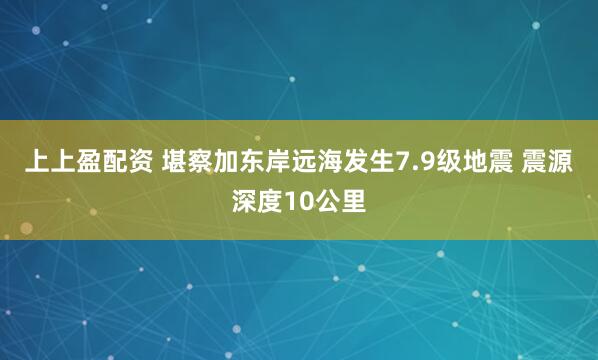 上上盈配资 堪察加东岸远海发生7.9级地震 震源深度10公里