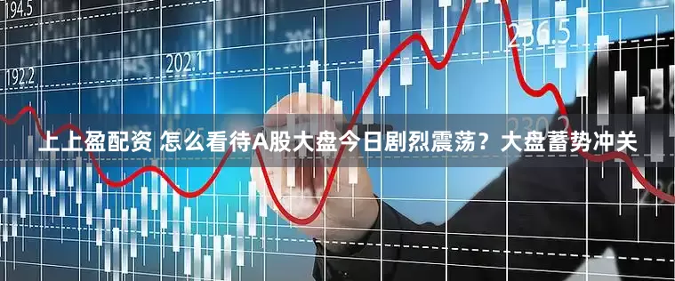 上上盈配资 怎么看待A股大盘今日剧烈震荡？大盘蓄势冲关