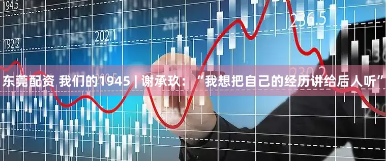 东莞配资 我们的1945 | 谢承玖：“我想把自己的经历讲给后人听”