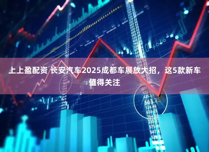 上上盈配资 长安汽车2025成都车展放大招，这5款新车值得关注