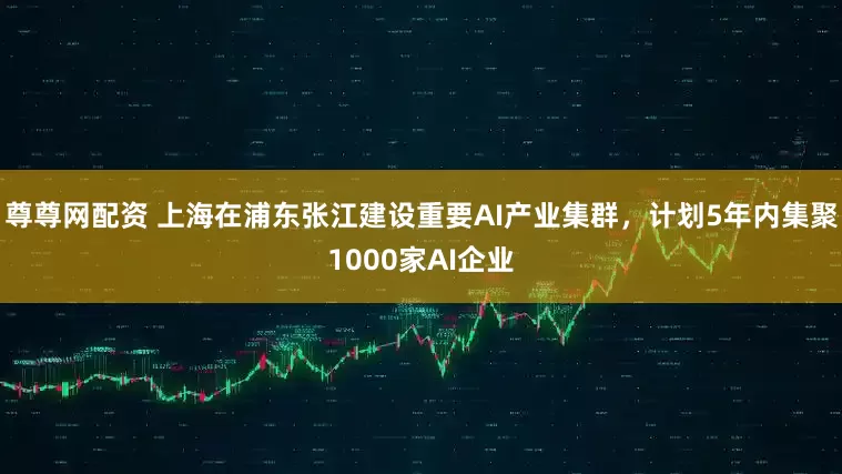 尊尊网配资 上海在浦东张江建设重要AI产业集群，计划5年内集聚1000家AI企业