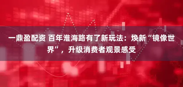 一鼎盈配资 百年淮海路有了新玩法：焕新“镜像世界”，升级消费者观景感受