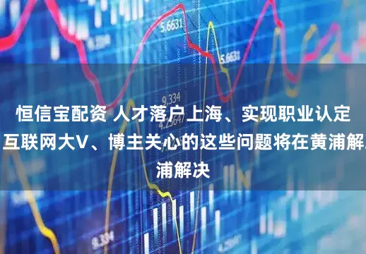 恒信宝配资 人才落户上海、实现职业认定，互联网大V、博主关心的这些问题将在黄浦解决