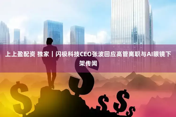 上上盈配资 独家｜闪极科技CEO张波回应高管离职与AI眼镜下架传闻