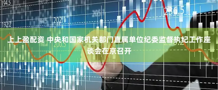 上上盈配资 中央和国家机关部门直属单位纪委监督执纪工作座谈会在京召开