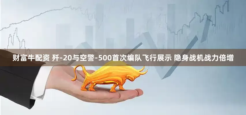 财富牛配资 歼-20与空警-500首次编队飞行展示 隐身战机战力倍增