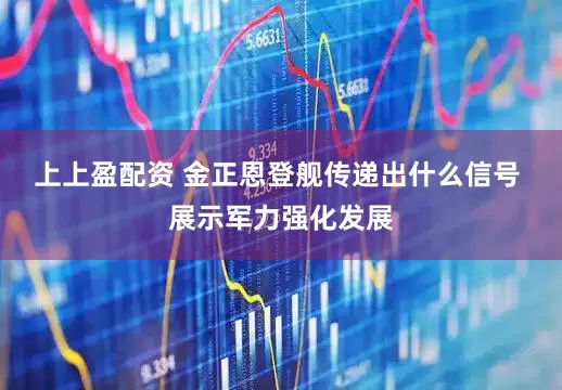 上上盈配资 金正恩登舰传递出什么信号 展示军力强化发展