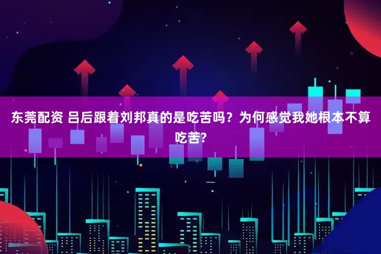 东莞配资 吕后跟着刘邦真的是吃苦吗？为何感觉我她根本不算吃苦?