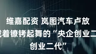维嘉配资 岚图汽车卢放：戴着镣铐起舞的“央企创业二代”