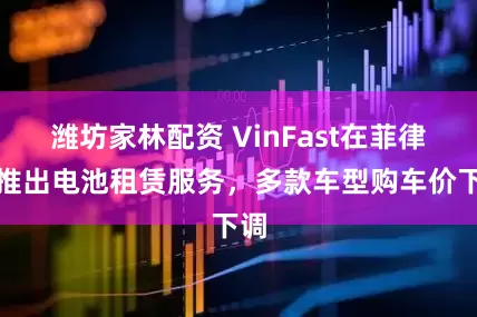 潍坊家林配资 VinFast在菲律宾推出电池租赁服务，多款车型购车价下调