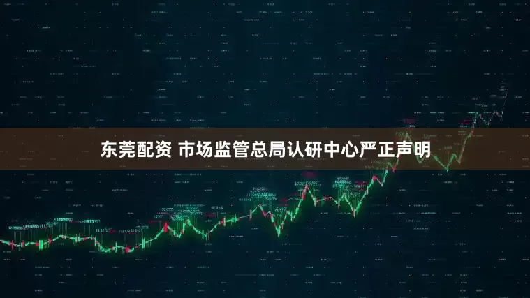 东莞配资 市场监管总局认研中心严正声明