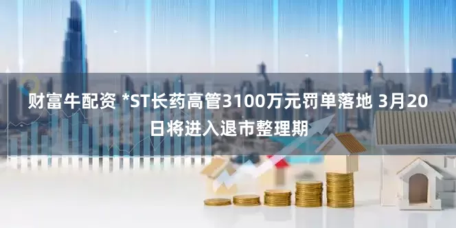 财富牛配资 *ST长药高管3100万元罚单落地 3月20日将进入退市整理期