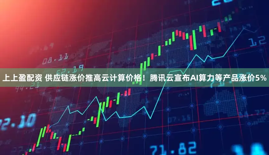 上上盈配资 供应链涨价推高云计算价格！腾讯云宣布AI算力等产品涨价5%