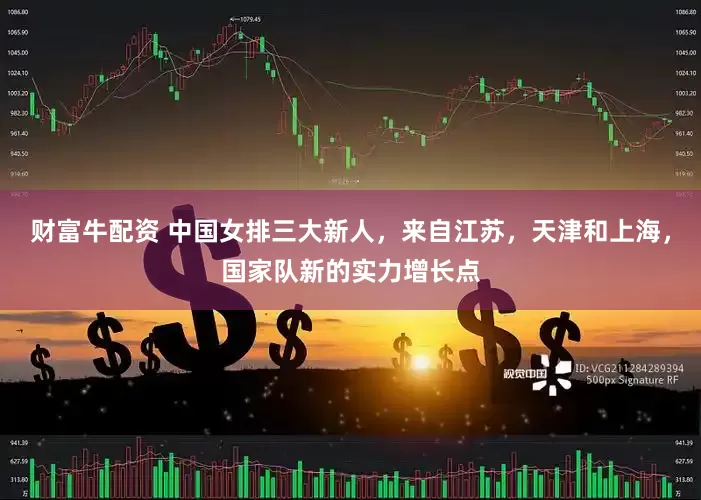 财富牛配资 中国女排三大新人，来自江苏，天津和上海，国家队新的实力增长点
