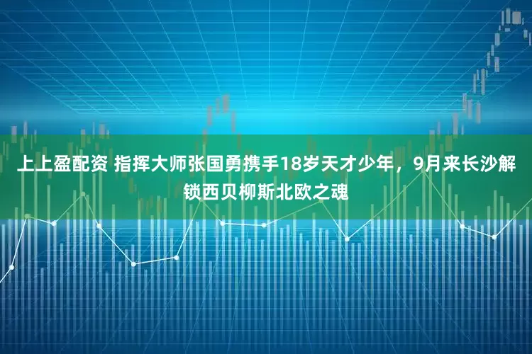 上上盈配资 指挥大师张国勇携手18岁天才少年，9月来长沙解锁西贝柳斯北欧之魂